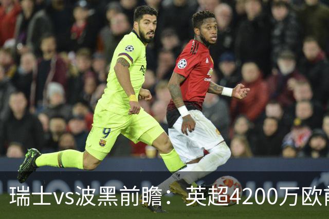 瑞士vs波黑前瞻：英超4200万欧前锋救赎之战，小组最强冲首胜