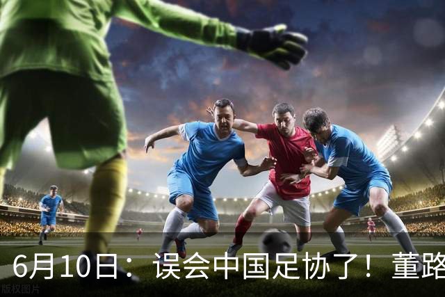 6月10日：误会中国足协了！董路公开致谢足协，否认遭排挤，未收到祝贺情有可原